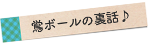 鴬ボールの裏話